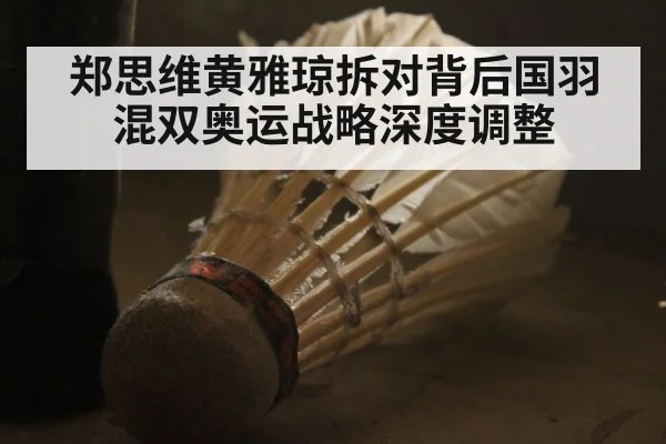 郑思维黄雅琼拆对背后国羽混双奥运战略深度调整